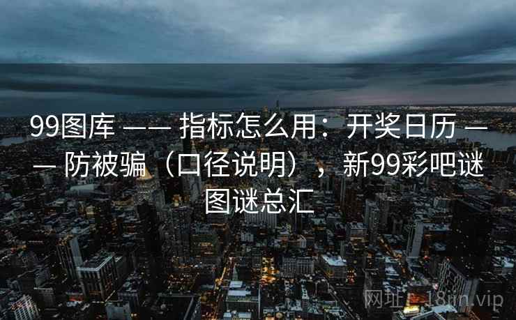 99图库 —— 指标怎么用：开奖日历 —— 防被骗（口径说明），新99彩吧谜图谜总汇